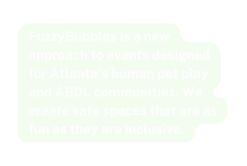 FuzzyBubbles is a new approach to events designed for Atlanta s human pet play and ABDL communities We create safe spaces that are as fun as they are inclusive